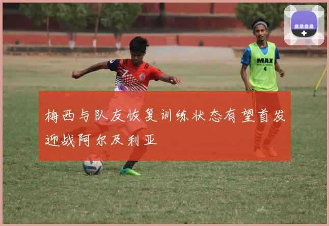 梅西与队友恢复训练状态有望首发迎战阿尔及利亚