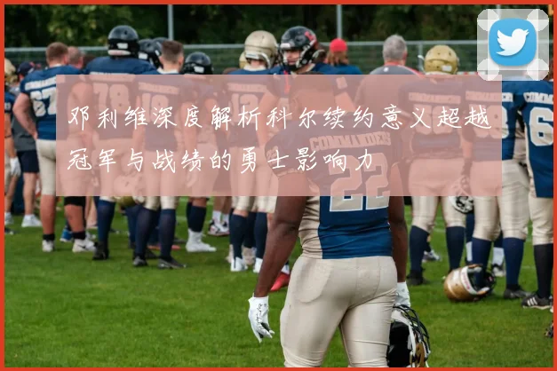 邓利维深度解析科尔续约意义超越冠军与战绩的勇士影响力