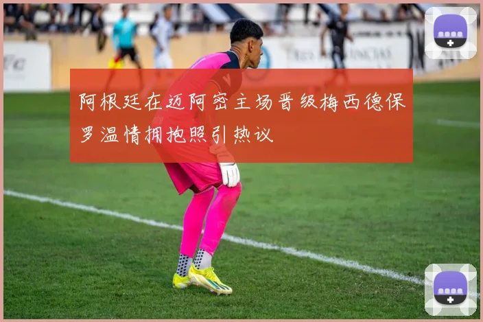阿根廷在迈阿密主场晋级梅西德保罗温情拥抱照引热议