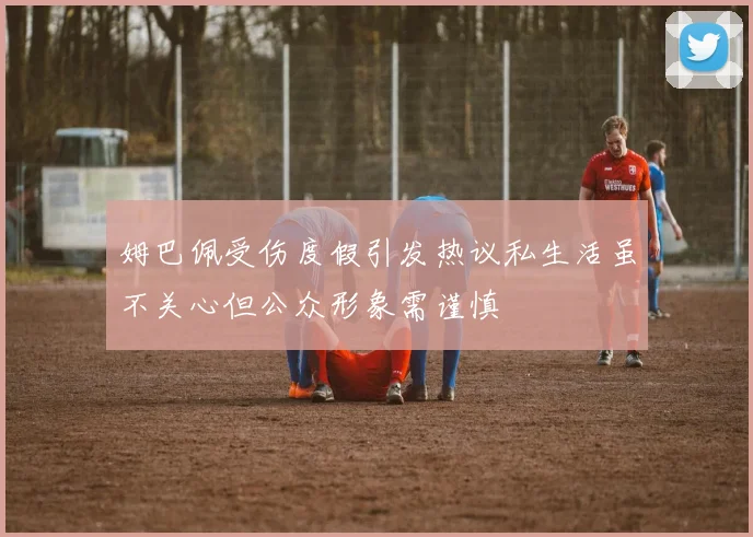 姆巴佩受伤度假引发热议私生活虽不关心但公众形象需谨慎
