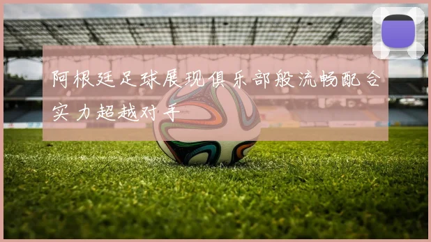 阿根廷足球展现俱乐部般流畅配合实力超越对手
