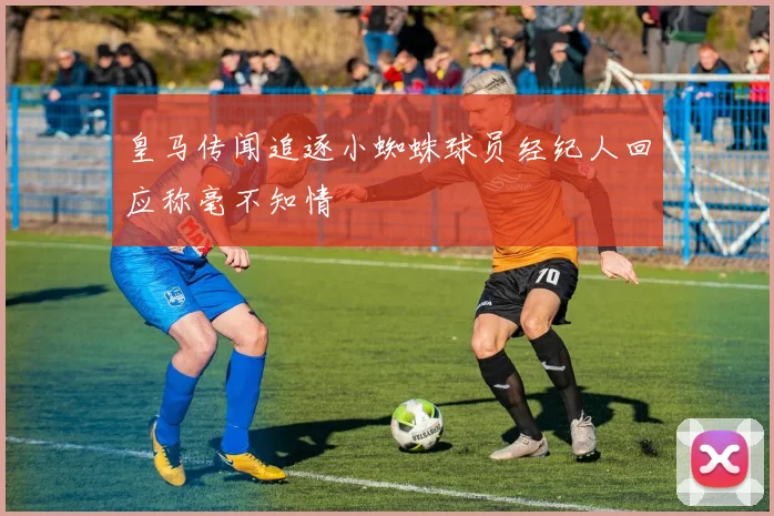 皇马传闻追逐小蜘蛛球员经纪人回应称毫不知情