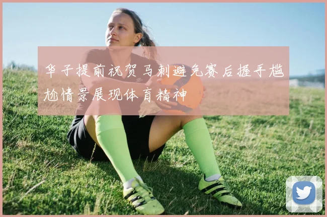 华子提前祝贺马刺避免赛后握手尴尬情景展现体育精神