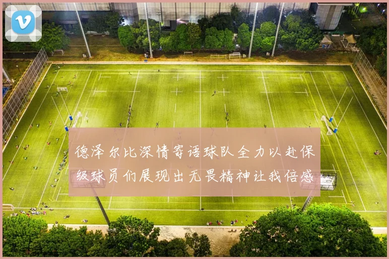 德泽尔比深情寄语球队全力以赴保级球员们展现出无畏精神让我倍感自豪