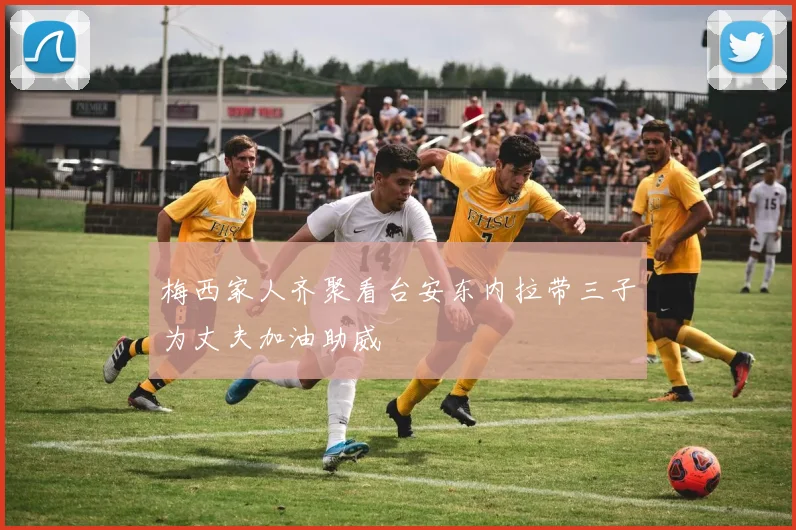 梅西家人齐聚看台安东内拉带三子为丈夫加油助威
