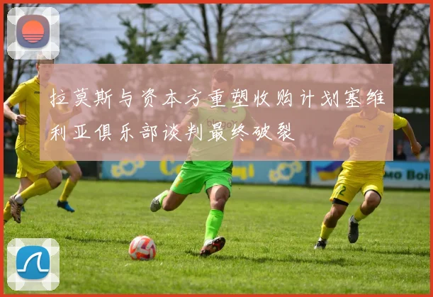 拉莫斯与资本方重塑收购计划塞维利亚俱乐部谈判最终破裂