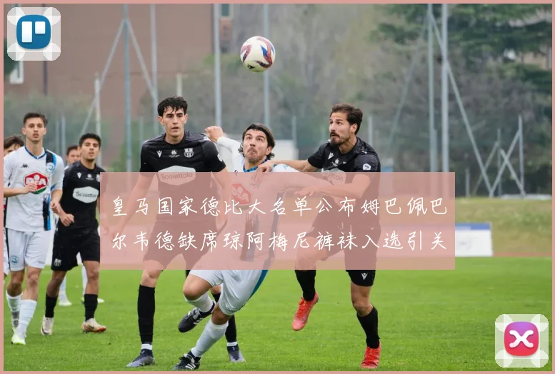 皇马国家德比大名单公布姆巴佩巴尔韦德缺席琼阿梅尼裤袜入选引关注