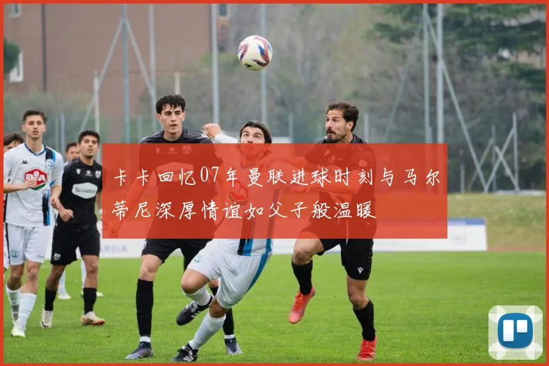 卡卡回忆07年曼联进球时刻与马尔蒂尼深厚情谊如父子般温暖