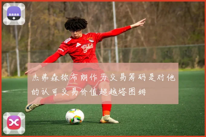 杰弗森称布朗作为交易筹码是对他的认可交易价值超越塔图姆
