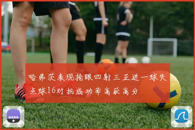 哈弗茨表现抢眼四射三正进一球失点球16对抗成功率高获高分