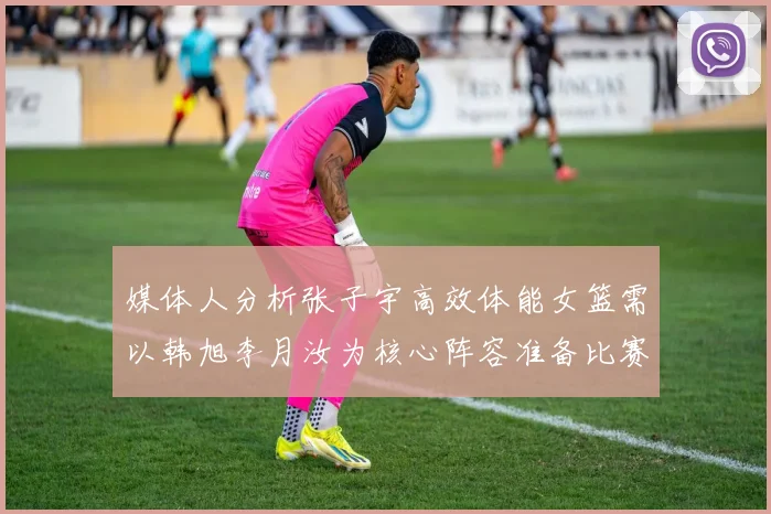 媒体人分析张子宇高效体能女篮需以韩旭李月汝为核心阵容准备比赛