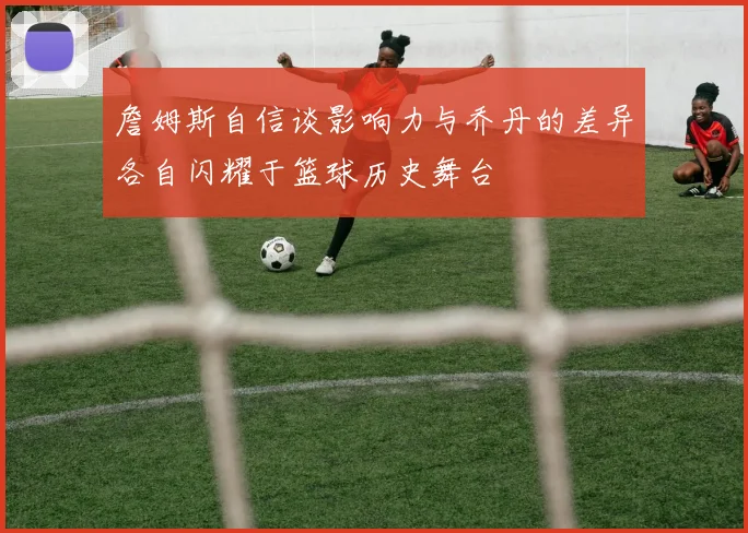 詹姆斯自信谈影响力与乔丹的差异各自闪耀于篮球历史舞台