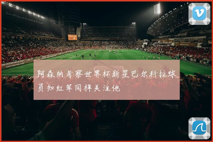 阿森纳考察世界杯新星巴尔科拉球员知红军同样关注他