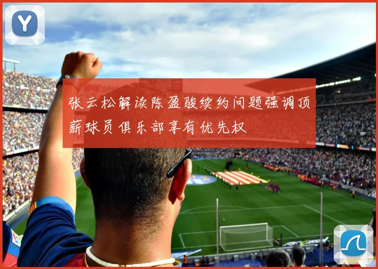 张云松解读陈盈骏续约问题强调顶薪球员俱乐部享有优先权