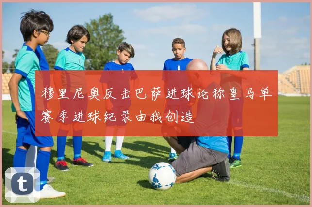 穆里尼奥反击巴萨进球论称皇马单赛季进球纪录由我创造