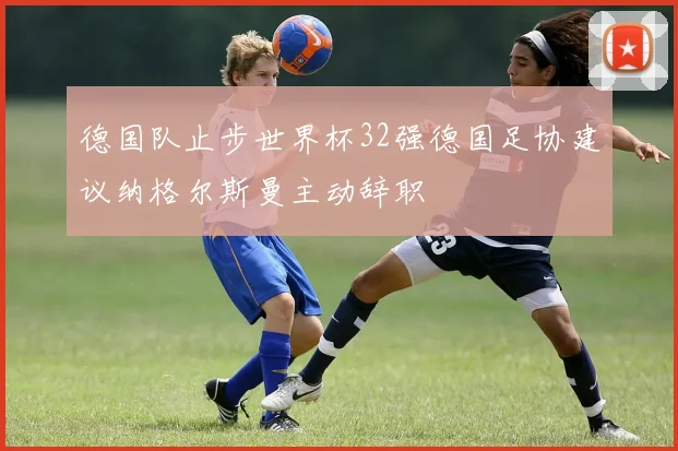 德国队止步世界杯32强德国足协建议纳格尔斯曼主动辞职