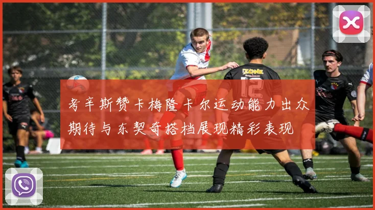 考辛斯赞卡梅隆卡尔运动能力出众期待与东契奇搭档展现精彩表现