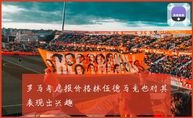 罗马考虑报价格林伍德马竞也对其表现出兴趣