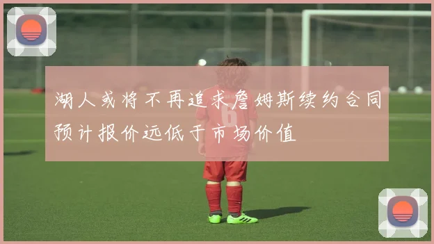 湖人或将不再追求詹姆斯续约合同预计报价远低于市场价值