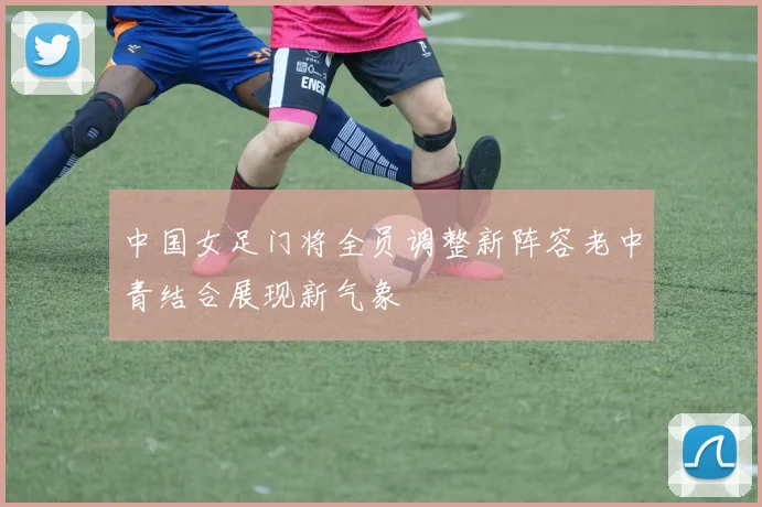 中国女足门将全员调整新阵容老中青结合展现新气象