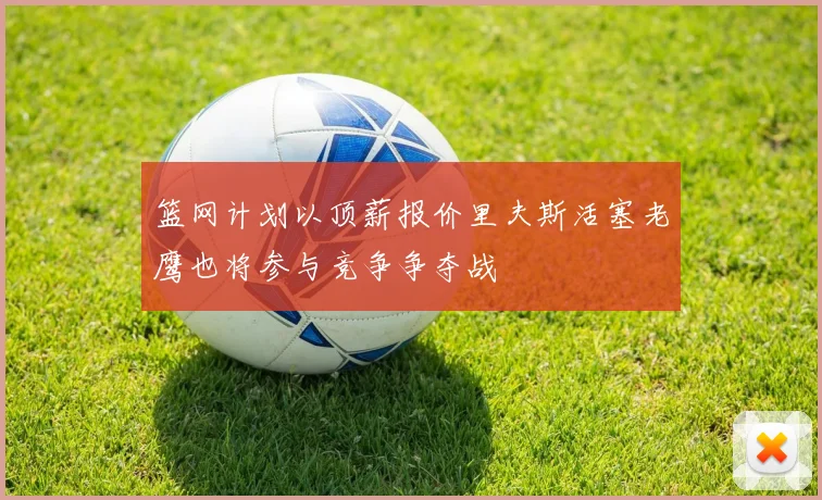 篮网计划以顶薪报价里夫斯活塞老鹰也将参与竞争争夺战