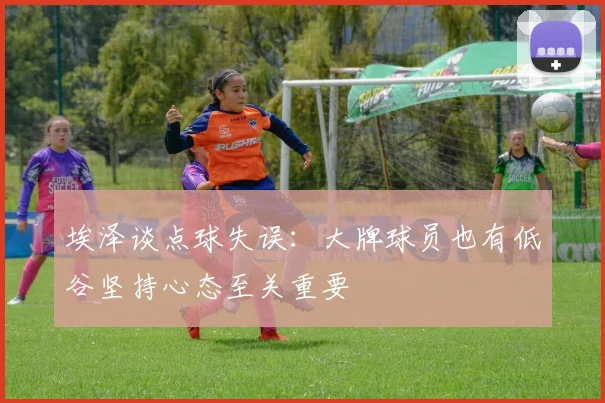 埃泽谈点球失误：大牌球员也有低谷坚持心态至关重要