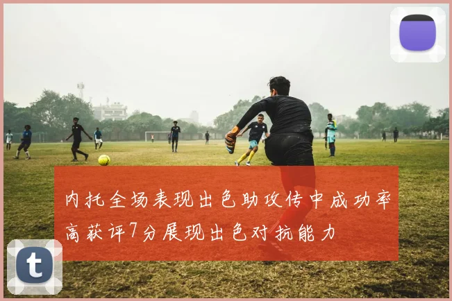 内托全场表现出色助攻传中成功率高获评7分展现出色对抗能力